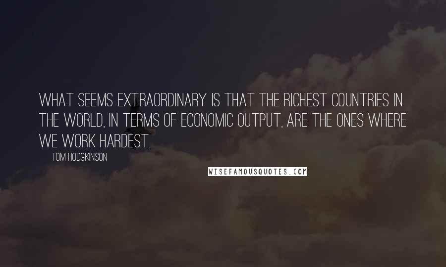 Tom Hodgkinson Quotes: What seems extraordinary is that the richest countries in the world, in terms of economic output, are the ones where we work hardest.