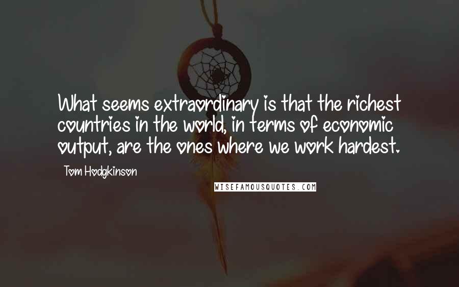 Tom Hodgkinson Quotes: What seems extraordinary is that the richest countries in the world, in terms of economic output, are the ones where we work hardest.