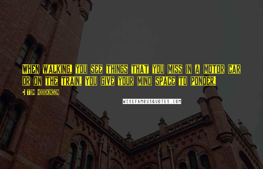 Tom Hodgkinson Quotes: When walking, you see things that you miss in a motor car or on the train. You give your mind space to ponder.