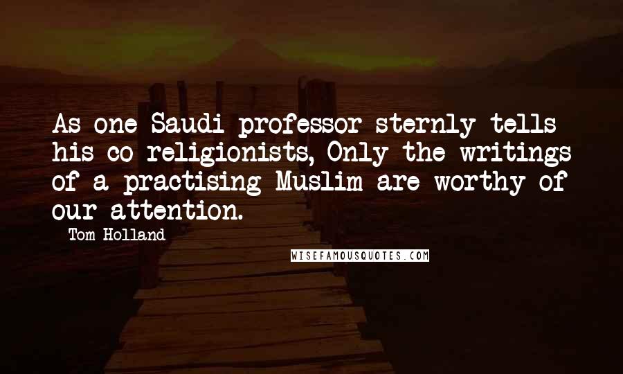 Tom Holland Quotes: As one Saudi professor sternly tells his co-religionists, Only the writings of a practising Muslim are worthy of our attention.