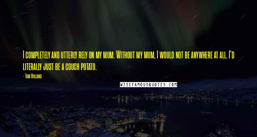 Tom Holland Quotes: I completely and utterly rely on my mum. Without my mum, I would not be anywhere at all. I'd literally just be a couch potato.