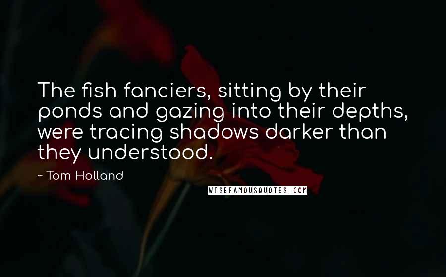 Tom Holland Quotes: The fish fanciers, sitting by their ponds and gazing into their depths, were tracing shadows darker than they understood.