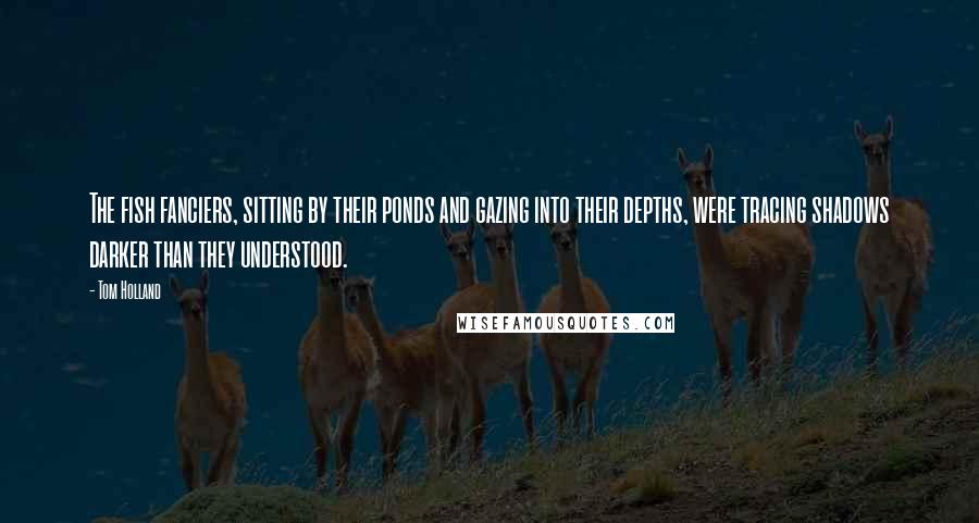 Tom Holland Quotes: The fish fanciers, sitting by their ponds and gazing into their depths, were tracing shadows darker than they understood.