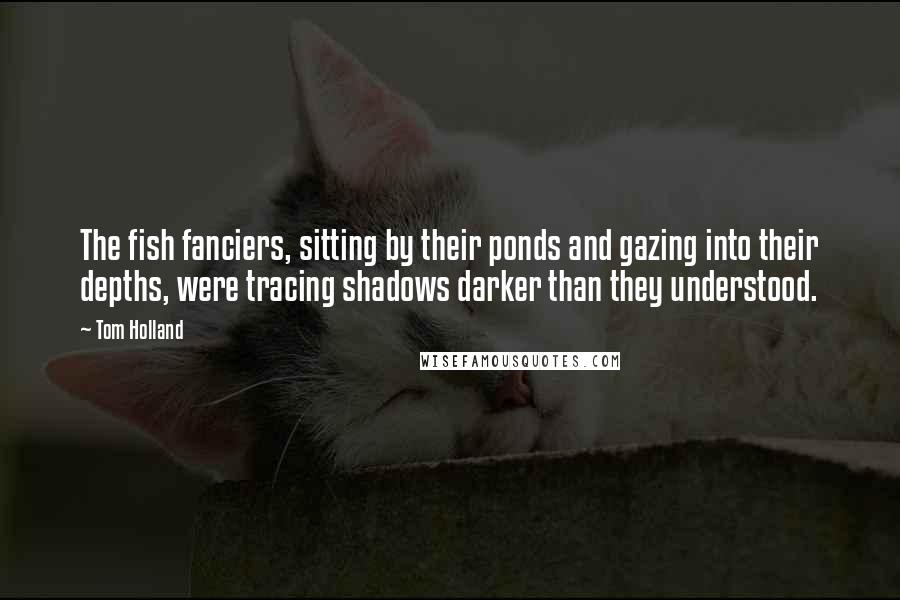 Tom Holland Quotes: The fish fanciers, sitting by their ponds and gazing into their depths, were tracing shadows darker than they understood.