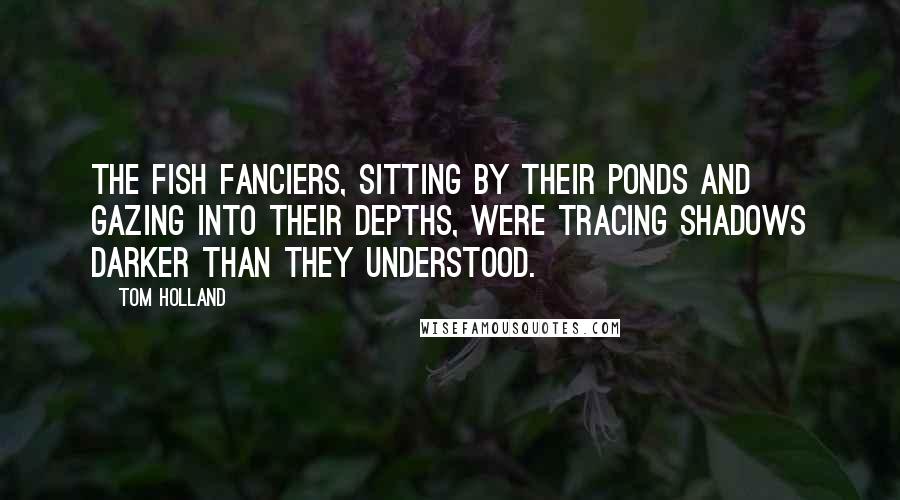 Tom Holland Quotes: The fish fanciers, sitting by their ponds and gazing into their depths, were tracing shadows darker than they understood.