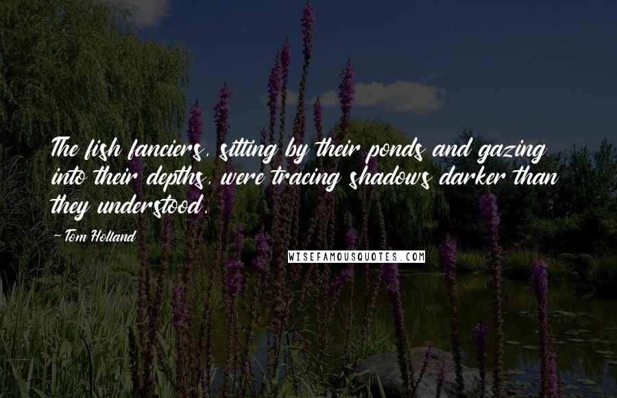 Tom Holland Quotes: The fish fanciers, sitting by their ponds and gazing into their depths, were tracing shadows darker than they understood.