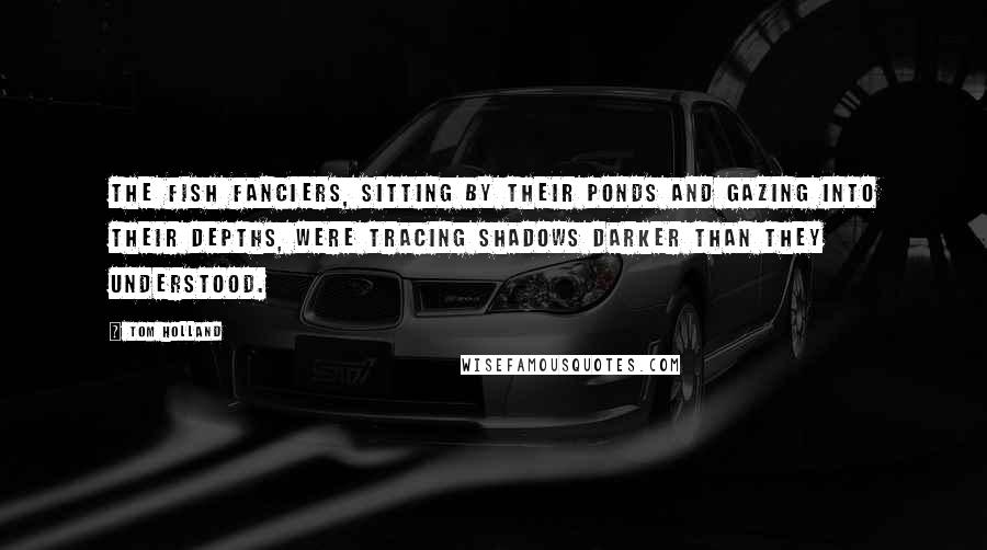 Tom Holland Quotes: The fish fanciers, sitting by their ponds and gazing into their depths, were tracing shadows darker than they understood.
