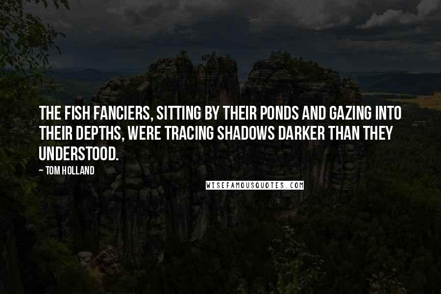 Tom Holland Quotes: The fish fanciers, sitting by their ponds and gazing into their depths, were tracing shadows darker than they understood.
