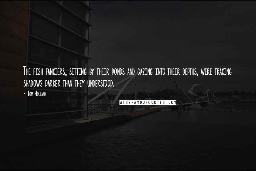 Tom Holland Quotes: The fish fanciers, sitting by their ponds and gazing into their depths, were tracing shadows darker than they understood.