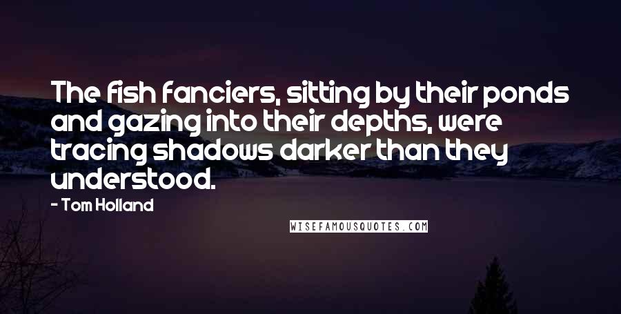 Tom Holland Quotes: The fish fanciers, sitting by their ponds and gazing into their depths, were tracing shadows darker than they understood.