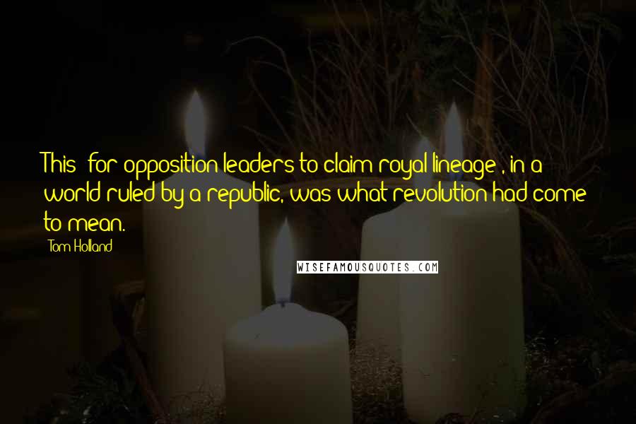 Tom Holland Quotes: This [for opposition leaders to claim royal lineage], in a world ruled by a republic, was what revolution had come to mean.