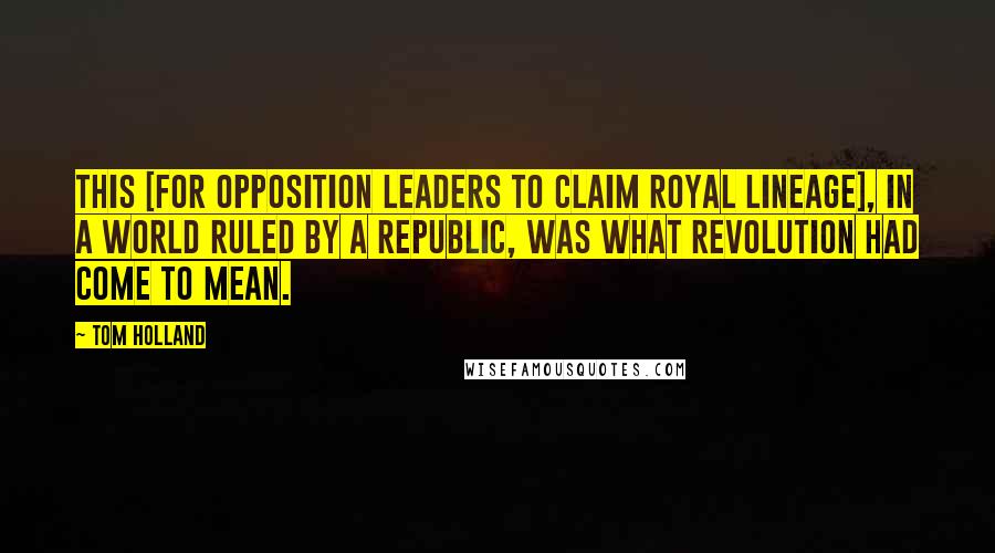 Tom Holland Quotes: This [for opposition leaders to claim royal lineage], in a world ruled by a republic, was what revolution had come to mean.