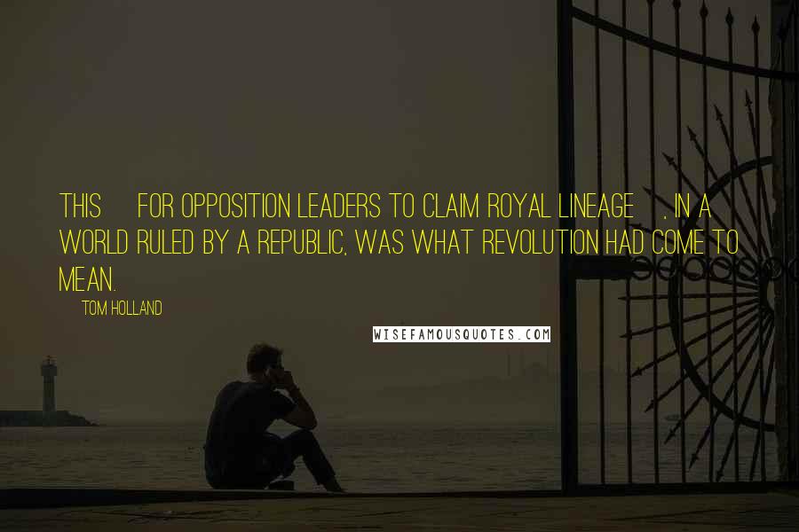 Tom Holland Quotes: This [for opposition leaders to claim royal lineage], in a world ruled by a republic, was what revolution had come to mean.