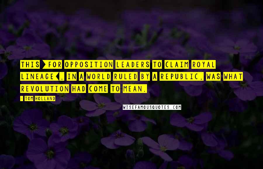 Tom Holland Quotes: This [for opposition leaders to claim royal lineage], in a world ruled by a republic, was what revolution had come to mean.