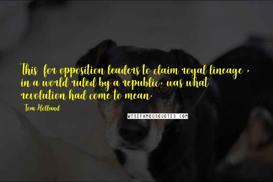 Tom Holland Quotes: This [for opposition leaders to claim royal lineage], in a world ruled by a republic, was what revolution had come to mean.