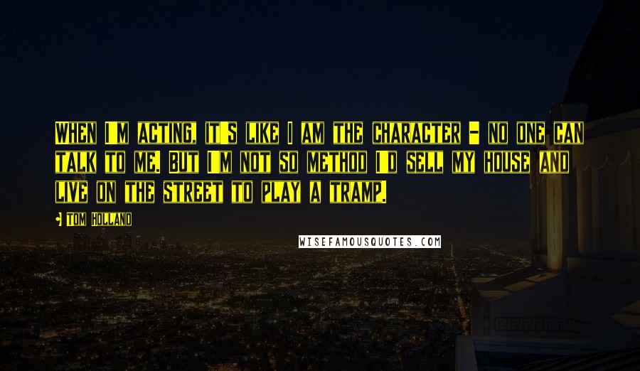 Tom Holland Quotes: When I'm acting, it's like I am the character - no one can talk to me. But I'm not so method I'd sell my house and live on the street to play a tramp.