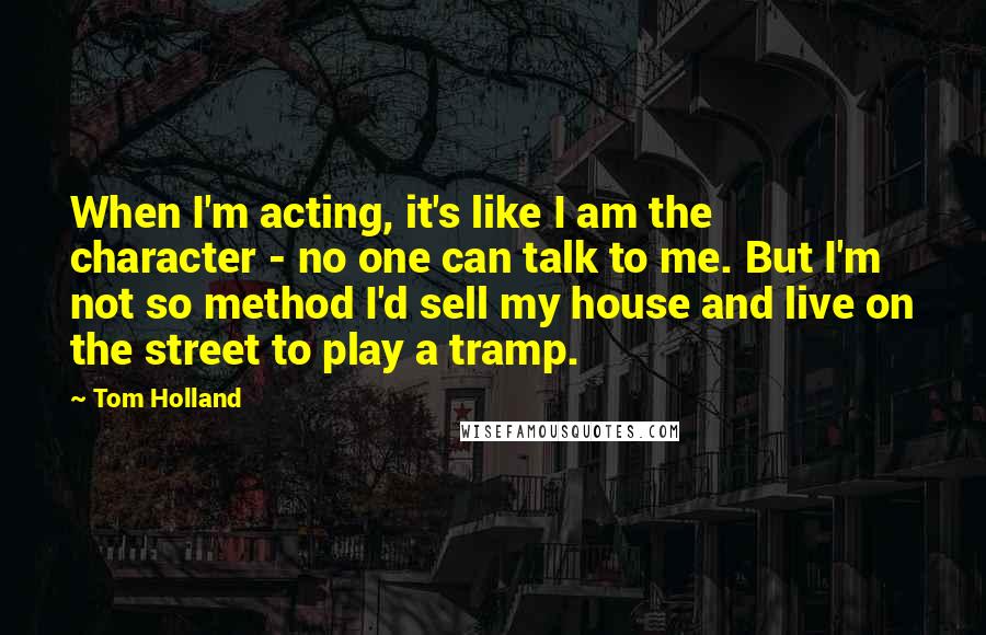 Tom Holland Quotes: When I'm acting, it's like I am the character - no one can talk to me. But I'm not so method I'd sell my house and live on the street to play a tramp.