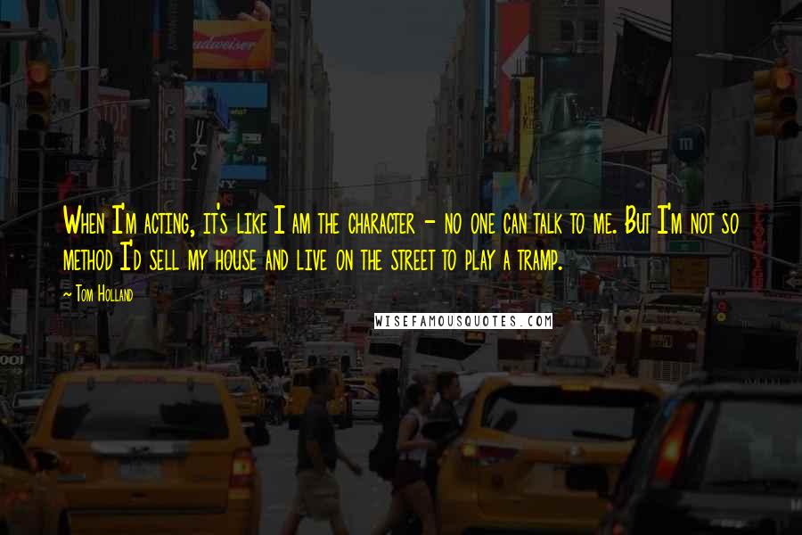 Tom Holland Quotes: When I'm acting, it's like I am the character - no one can talk to me. But I'm not so method I'd sell my house and live on the street to play a tramp.