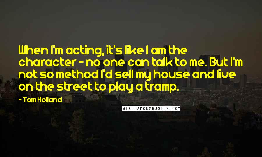 Tom Holland Quotes: When I'm acting, it's like I am the character - no one can talk to me. But I'm not so method I'd sell my house and live on the street to play a tramp.