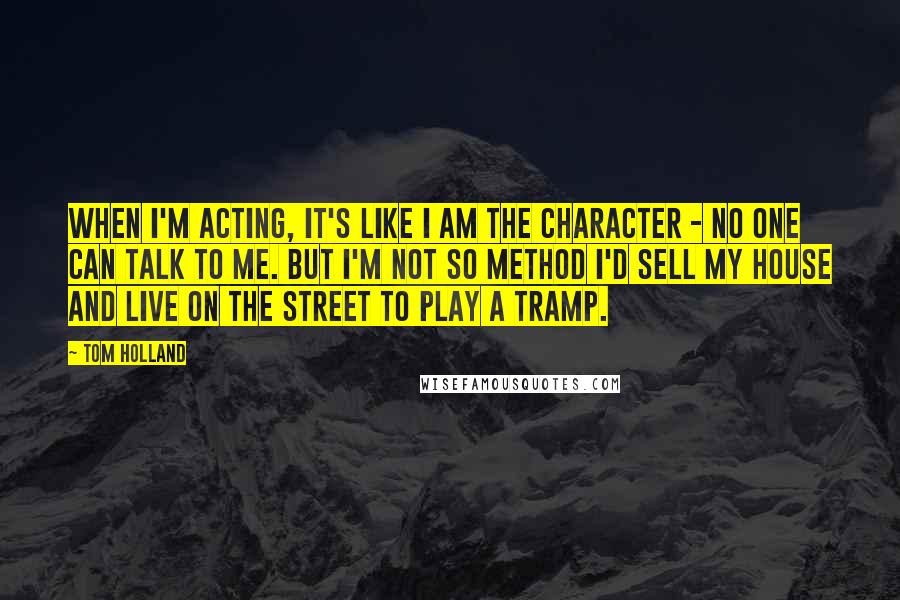 Tom Holland Quotes: When I'm acting, it's like I am the character - no one can talk to me. But I'm not so method I'd sell my house and live on the street to play a tramp.