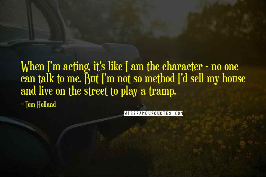 Tom Holland Quotes: When I'm acting, it's like I am the character - no one can talk to me. But I'm not so method I'd sell my house and live on the street to play a tramp.