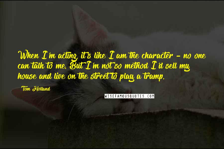 Tom Holland Quotes: When I'm acting, it's like I am the character - no one can talk to me. But I'm not so method I'd sell my house and live on the street to play a tramp.