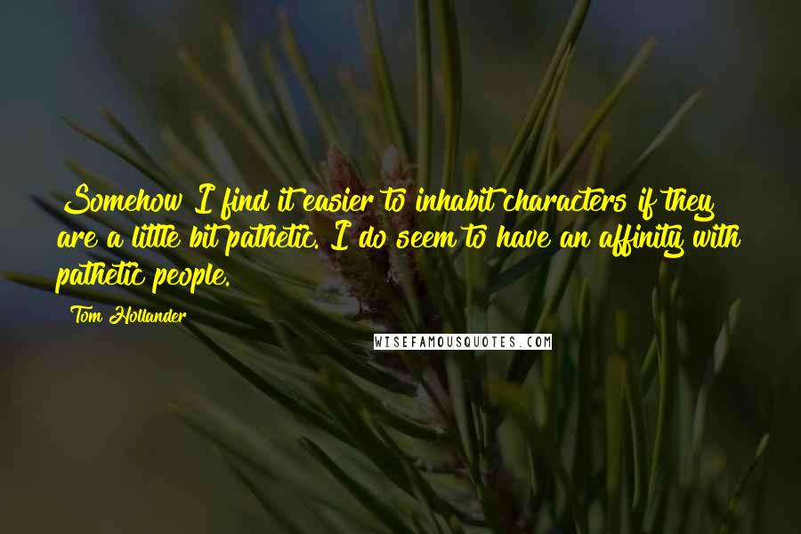 Tom Hollander Quotes: Somehow I find it easier to inhabit characters if they are a little bit pathetic. I do seem to have an affinity with pathetic people.