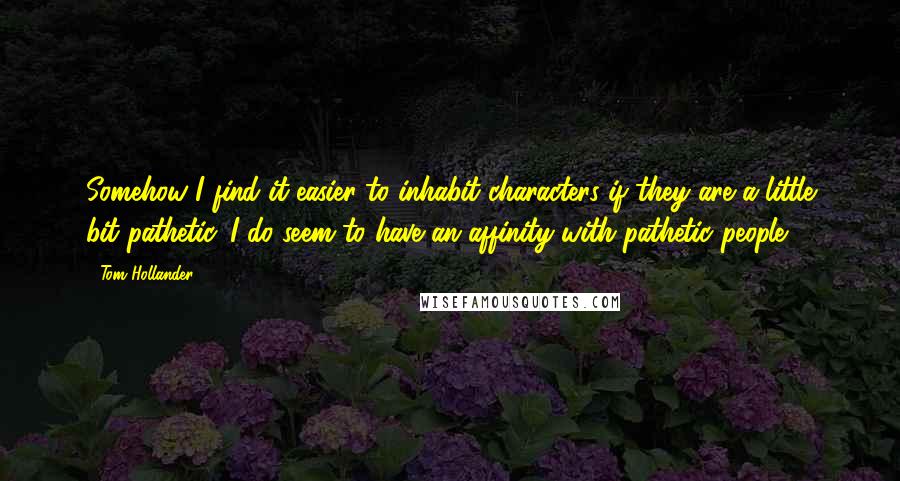 Tom Hollander Quotes: Somehow I find it easier to inhabit characters if they are a little bit pathetic. I do seem to have an affinity with pathetic people.