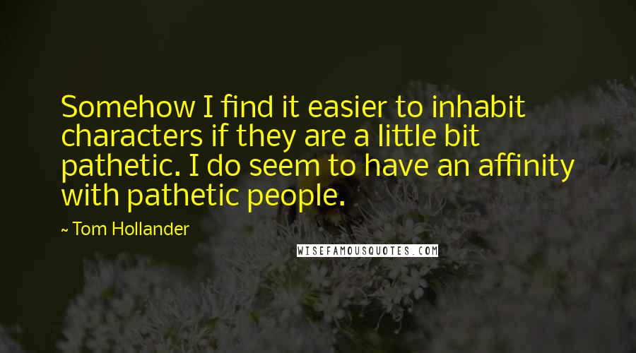Tom Hollander Quotes: Somehow I find it easier to inhabit characters if they are a little bit pathetic. I do seem to have an affinity with pathetic people.
