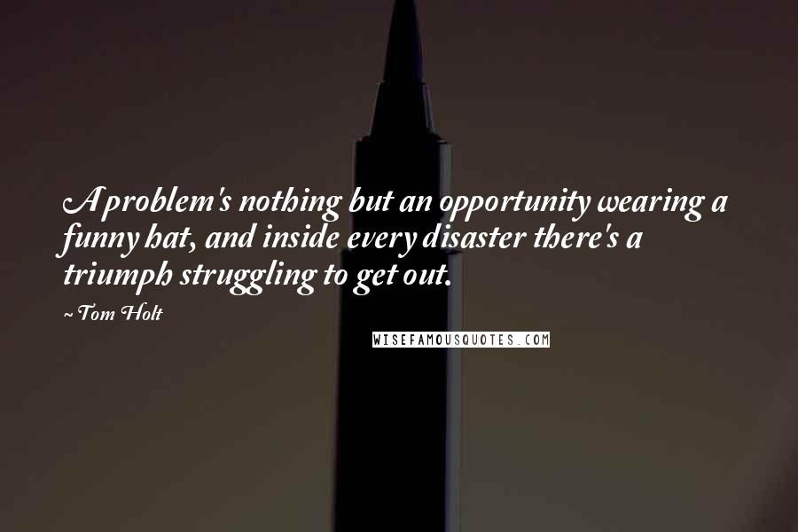 Tom Holt Quotes: A problem's nothing but an opportunity wearing a funny hat, and inside every disaster there's a triumph struggling to get out.