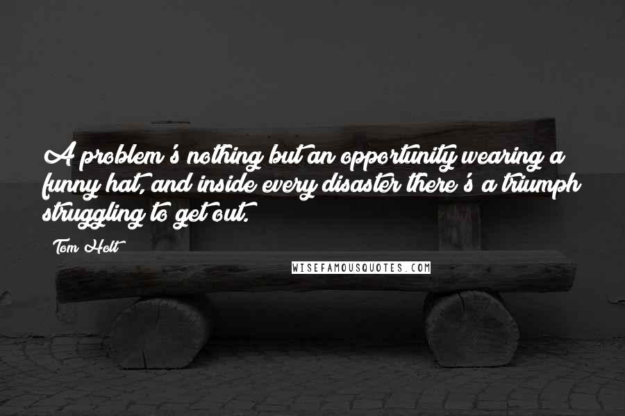 Tom Holt Quotes: A problem's nothing but an opportunity wearing a funny hat, and inside every disaster there's a triumph struggling to get out.