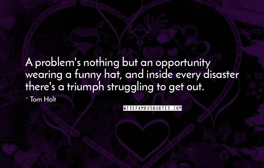 Tom Holt Quotes: A problem's nothing but an opportunity wearing a funny hat, and inside every disaster there's a triumph struggling to get out.