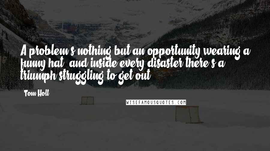 Tom Holt Quotes: A problem's nothing but an opportunity wearing a funny hat, and inside every disaster there's a triumph struggling to get out.