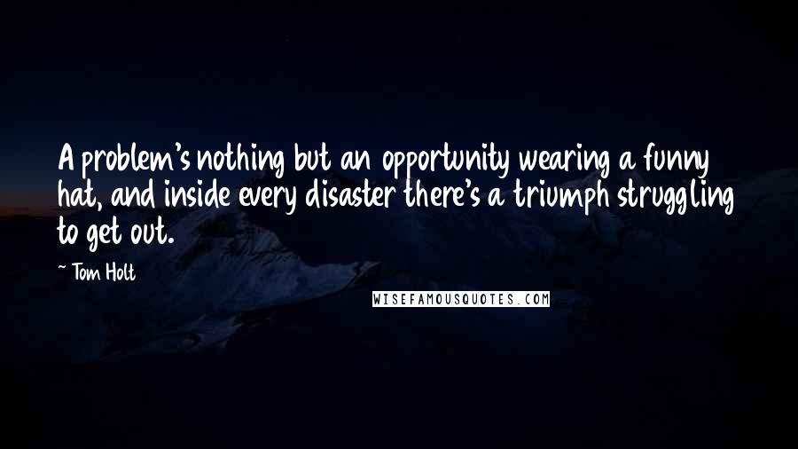 Tom Holt Quotes: A problem's nothing but an opportunity wearing a funny hat, and inside every disaster there's a triumph struggling to get out.