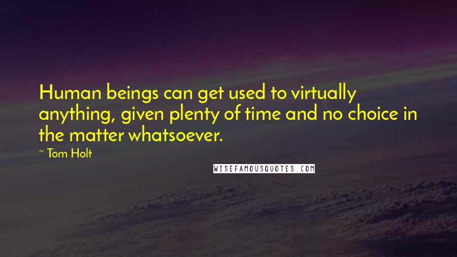 Tom Holt Quotes: Human beings can get used to virtually anything, given plenty of time and no choice in the matter whatsoever.