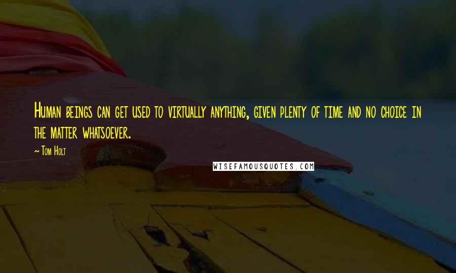 Tom Holt Quotes: Human beings can get used to virtually anything, given plenty of time and no choice in the matter whatsoever.
