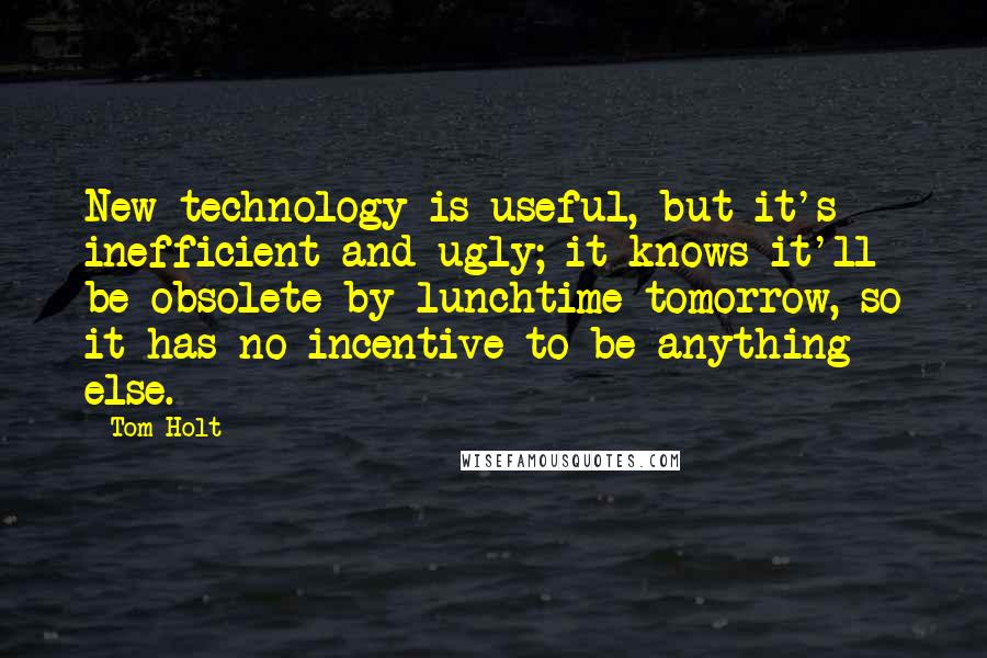 Tom Holt Quotes: New technology is useful, but it's inefficient and ugly; it knows it'll be obsolete by lunchtime tomorrow, so it has no incentive to be anything else.