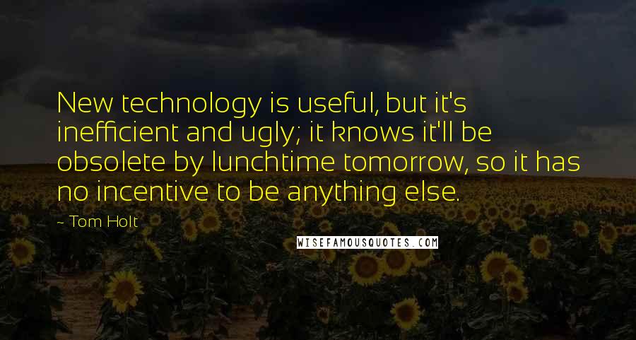 Tom Holt Quotes: New technology is useful, but it's inefficient and ugly; it knows it'll be obsolete by lunchtime tomorrow, so it has no incentive to be anything else.