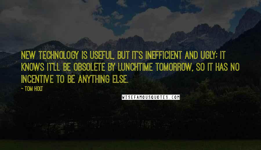 Tom Holt Quotes: New technology is useful, but it's inefficient and ugly; it knows it'll be obsolete by lunchtime tomorrow, so it has no incentive to be anything else.