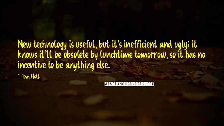 Tom Holt Quotes: New technology is useful, but it's inefficient and ugly; it knows it'll be obsolete by lunchtime tomorrow, so it has no incentive to be anything else.