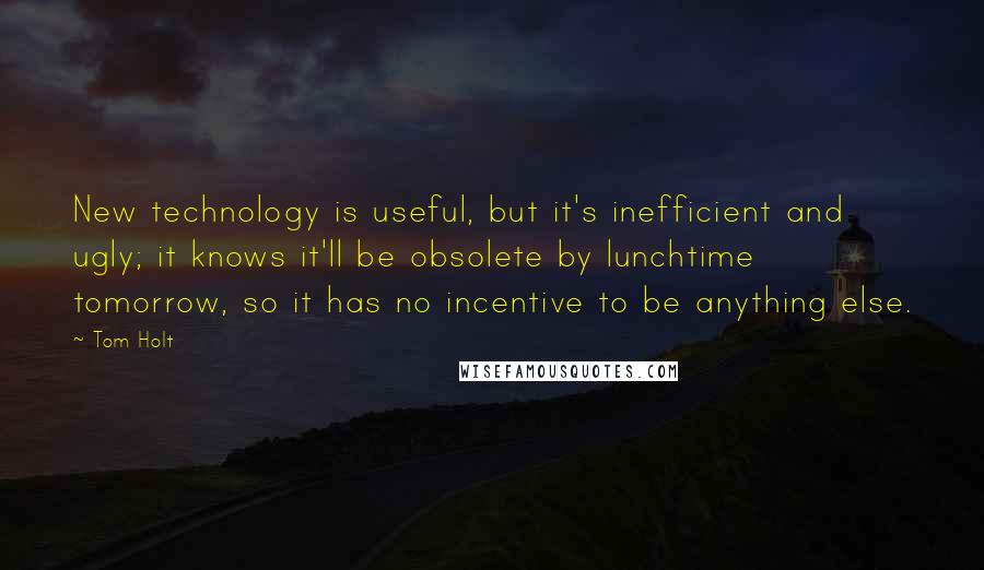 Tom Holt Quotes: New technology is useful, but it's inefficient and ugly; it knows it'll be obsolete by lunchtime tomorrow, so it has no incentive to be anything else.