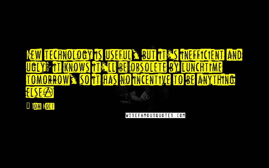 Tom Holt Quotes: New technology is useful, but it's inefficient and ugly; it knows it'll be obsolete by lunchtime tomorrow, so it has no incentive to be anything else.