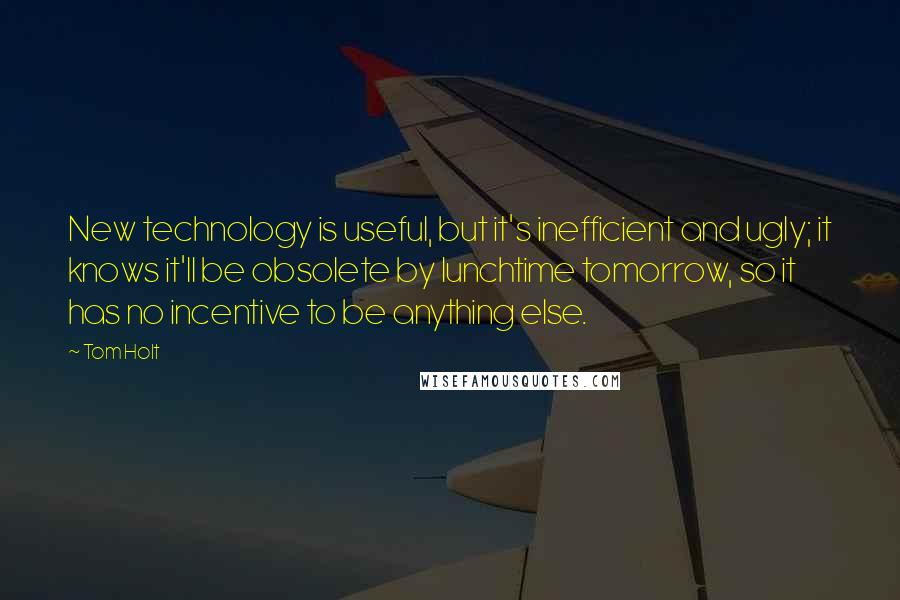 Tom Holt Quotes: New technology is useful, but it's inefficient and ugly; it knows it'll be obsolete by lunchtime tomorrow, so it has no incentive to be anything else.