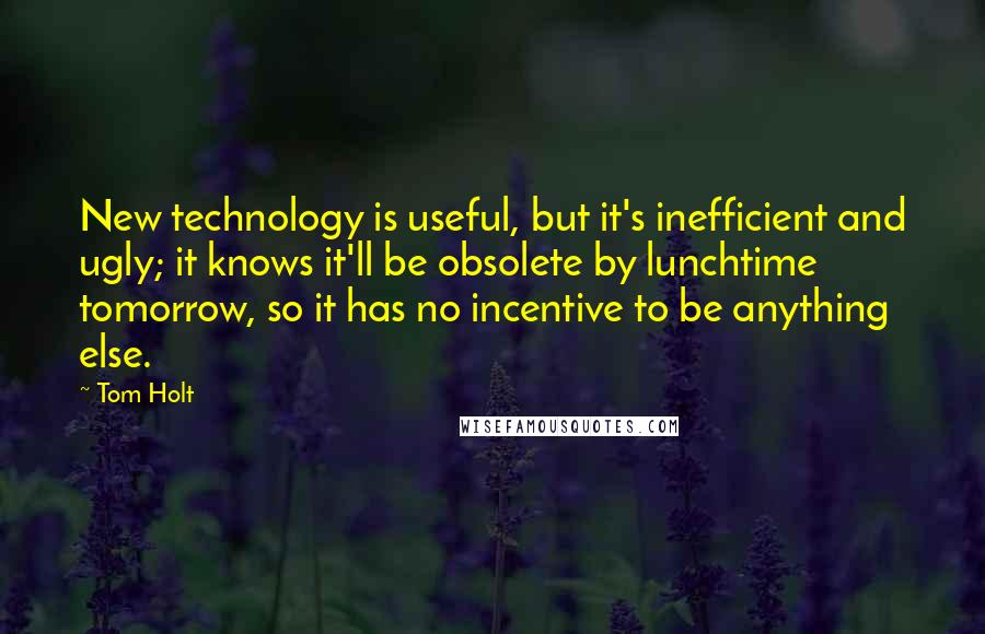 Tom Holt Quotes: New technology is useful, but it's inefficient and ugly; it knows it'll be obsolete by lunchtime tomorrow, so it has no incentive to be anything else.