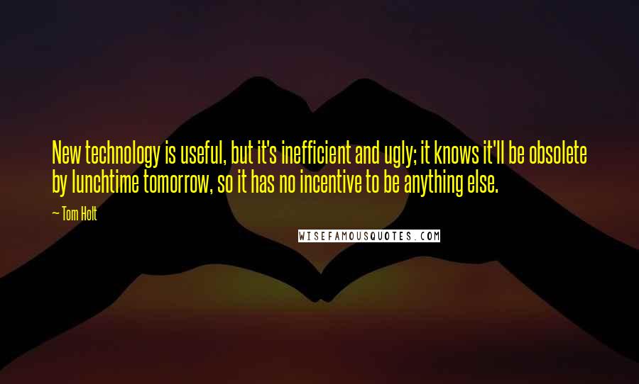 Tom Holt Quotes: New technology is useful, but it's inefficient and ugly; it knows it'll be obsolete by lunchtime tomorrow, so it has no incentive to be anything else.