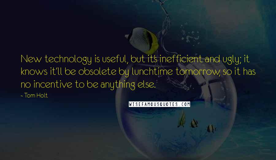 Tom Holt Quotes: New technology is useful, but it's inefficient and ugly; it knows it'll be obsolete by lunchtime tomorrow, so it has no incentive to be anything else.