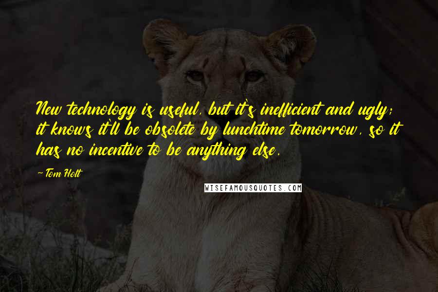 Tom Holt Quotes: New technology is useful, but it's inefficient and ugly; it knows it'll be obsolete by lunchtime tomorrow, so it has no incentive to be anything else.