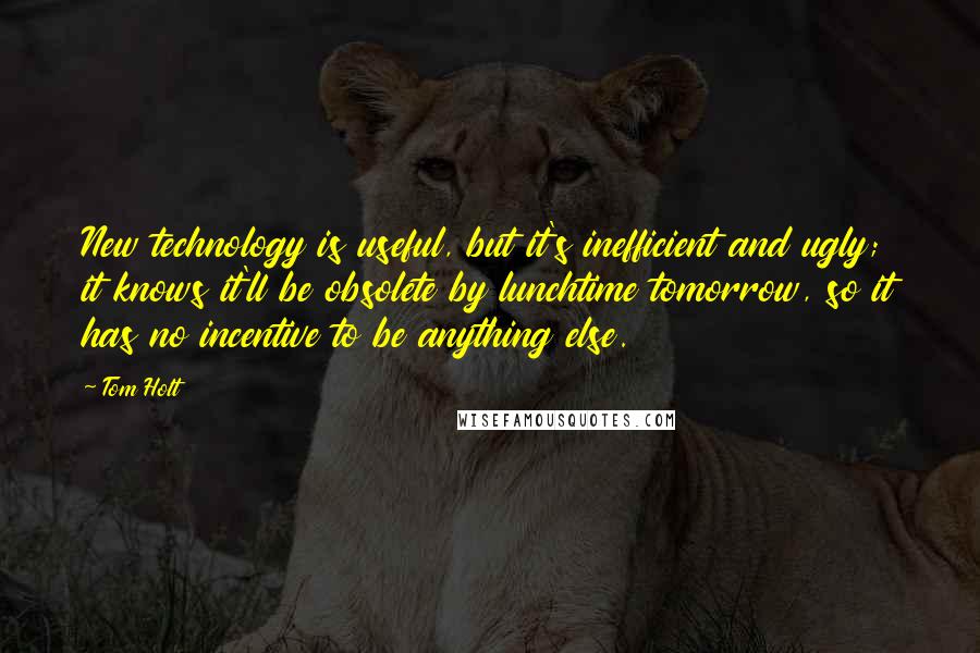 Tom Holt Quotes: New technology is useful, but it's inefficient and ugly; it knows it'll be obsolete by lunchtime tomorrow, so it has no incentive to be anything else.