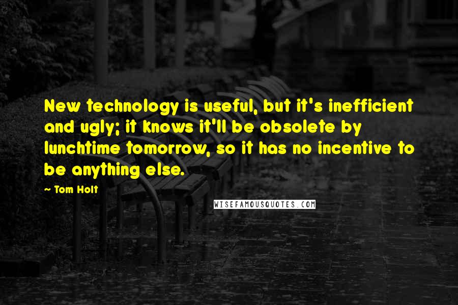 Tom Holt Quotes: New technology is useful, but it's inefficient and ugly; it knows it'll be obsolete by lunchtime tomorrow, so it has no incentive to be anything else.