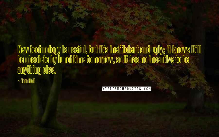 Tom Holt Quotes: New technology is useful, but it's inefficient and ugly; it knows it'll be obsolete by lunchtime tomorrow, so it has no incentive to be anything else.